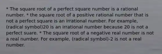 * The square root of a perfect square number is a rational number. * the square root of a positive rational number that is not a perfect square is an irrational number. For example, (radical symbol)20 is an irrational number because 20 is not a perfect suare. * The square root of a negative real number is not a real number. For example, (radical symbol)-2 is not a real number.