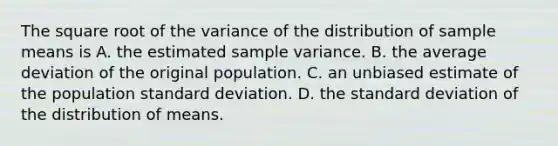 The square root of the variance of the distribution of sample means is A. the estimated sample variance. B. the average deviation of the original population. C. an unbiased estimate of the population standard deviation. D. the standard deviation of the distribution of means.