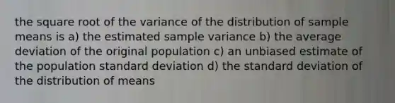 the square root of the variance of the distribution of sample means is a) the estimated <a href='https://www.questionai.com/knowledge/kKPm4DaUPs-sample-variance' class='anchor-knowledge'>sample variance</a> b) the average deviation of the original population c) an unbiased estimate of the population <a href='https://www.questionai.com/knowledge/kqGUr1Cldy-standard-deviation' class='anchor-knowledge'>standard deviation</a> d) the standard deviation of the distribution of means