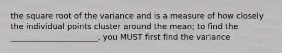 the square root of the variance and is a measure of how closely the individual points cluster around the mean; to find the ______________________, you MUST first find the variance