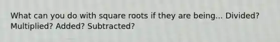 What can you do with square roots if they are being... Divided? Multiplied? Added? Subtracted?