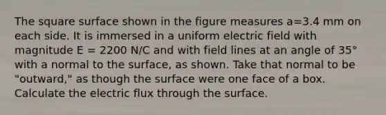 The square surface shown in the figure measures a=3.4 mm on each side. It is immersed in a uniform electric field with magnitude E = 2200 N/C and with field lines at an angle of 35° with a normal to the surface, as shown. Take that normal to be "outward," as though the surface were one face of a box. Calculate the electric flux through the surface.