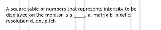 A square table of numbers that represents intensity to be displayed on the monitor is a _____. a. matrix b. pixel c. resolution d. dot pitch