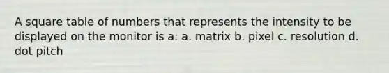 A square table of numbers that represents the intensity to be displayed on the monitor is a: a. matrix b. pixel c. resolution d. dot pitch