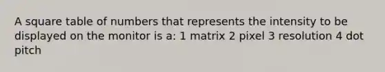 A square table of numbers that represents the intensity to be displayed on the monitor is a: 1 matrix 2 pixel 3 resolution 4 dot pitch