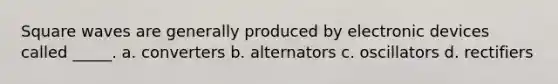 Square waves are generally produced by electronic devices called _____. a. converters b. alternators c. oscillators d. rectifiers
