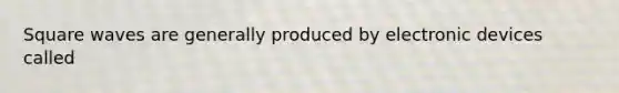 Square waves are generally produced by electronic devices called