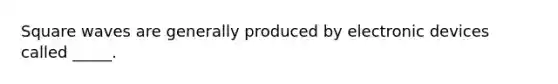 Square waves are generally produced by electronic devices called _____.