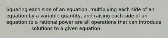 Squaring each side of an equation, multiplying each side of an equation by a variable quantity, and raising each side of an equation to a rational power are all operations that can introduce __________ solutions to a given equation