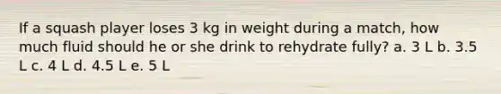 If a squash player loses 3 kg in weight during a match, how much fluid should he or she drink to rehydrate fully? a. 3 L b. 3.5 L c. 4 L d. 4.5 L e. 5 L