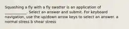 Squashing a fly with a fly swatter is an application of ____________. Select an answer and submit. For keyboard navigation, use the up/down arrow keys to select an answer. a normal stress b shear stress