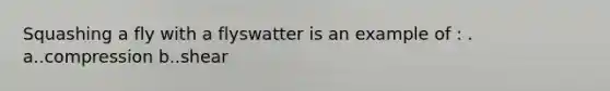 Squashing a fly with a flyswatter is an example of : . a..compression b..shear