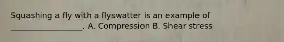 Squashing a fly with a flyswatter is an example of __________________. A. Compression B. Shear stress