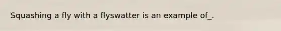 Squashing a fly with a flyswatter is an example of_.