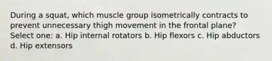 During a squat, which muscle group isometrically contracts to prevent unnecessary thigh movement in the frontal plane? Select one: a. Hip internal rotators b. Hip flexors c. Hip abductors d. Hip extensors