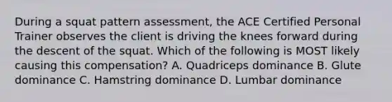 During a squat pattern assessment, the ACE Certified Personal Trainer observes the client is driving the knees forward during the descent of the squat. Which of the following is MOST likely causing this compensation? A. Quadriceps dominance B. Glute dominance C. Hamstring dominance D. Lumbar dominance