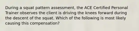 During a squat pattern assessment, the ACE Certified Personal Trainer observes the client is driving the knees forward during the descent of the squat. Which of the following is most likely causing this compensation?