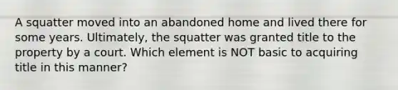 A squatter moved into an abandoned home and lived there for some years. Ultimately, the squatter was granted title to the property by a court. Which element is NOT basic to acquiring title in this manner?