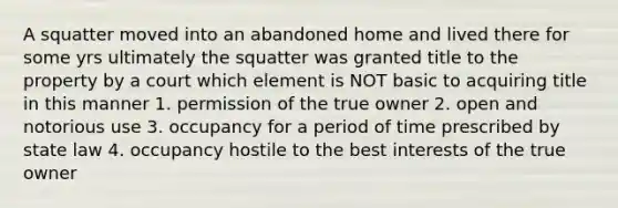 A squatter moved into an abandoned home and lived there for some yrs ultimately the squatter was granted title to the property by a court which element is NOT basic to acquiring title in this manner 1. permission of the true owner 2. open and notorious use 3. occupancy for a period of time prescribed by state law 4. occupancy hostile to the best interests of the true owner