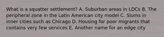 What is a squatter settlement? A. Suburban areas in LDCs B. The peripheral zone in the Latin American city model C. Slums in inner cities such as Chicago D. Housing for poor migrants that contains very few services E. Another name for an edge city