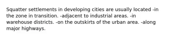 Squatter settlements in developing cities are usually located -in the zone in transition. -adjacent to industrial areas. -in warehouse districts. -on the outskirts of the urban area. -along major highways.