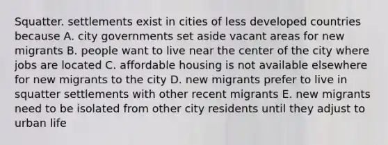 Squatter. settlements exist in cities of less developed countries because A. city governments set aside vacant areas for new migrants B. people want to live near the center of the city where jobs are located C. affordable housing is not available elsewhere for new migrants to the city D. new migrants prefer to live in squatter settlements with other recent migrants E. new migrants need to be isolated from other city residents until they adjust to urban life