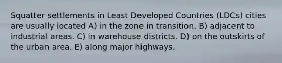 Squatter settlements in Least Developed Countries (LDCs) cities are usually located A) in the zone in transition. B) adjacent to industrial areas. C) in warehouse districts. D) on the outskirts of the urban area. E) along major highways.