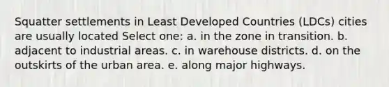 Squatter settlements in Least Developed Countries (LDCs) cities are usually located Select one: a. in the zone in transition. b. adjacent to industrial areas. c. in warehouse districts. d. on the outskirts of the urban area. e. along major highways.