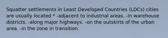 Squatter settlements in Least Developed Countries (LDCs) cities are usually located * -adjacent to industrial areas. -in warehouse districts. -along major highways. -on the outskirts of the urban area. -in the zone in transition.