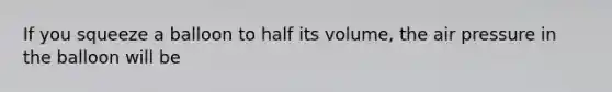 If you squeeze a balloon to half its volume, the air pressure in the balloon will be