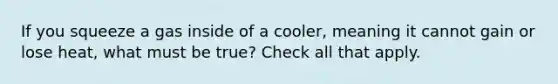 If you squeeze a gas inside of a cooler, meaning it cannot gain or lose heat, what must be true? Check all that apply.