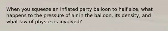 When you squeeze an inflated party balloon to half size, what happens to the pressure of air in the balloon, its density, and what law of physics is involved?