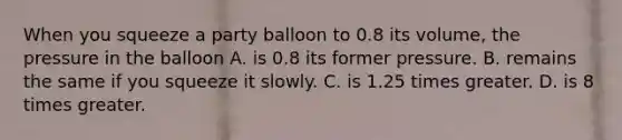 When you squeeze a party balloon to 0.8 its volume, the pressure in the balloon A. is 0.8 its former pressure. B. remains the same if you squeeze it slowly. C. is 1.25 times greater. D. is 8 times greater.