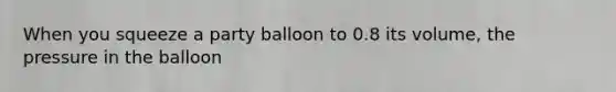 When you squeeze a party balloon to 0.8 its volume, the pressure in the balloon