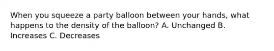 When you squeeze a party balloon between your hands, what happens to the density of the balloon? A. Unchanged B. Increases C. Decreases