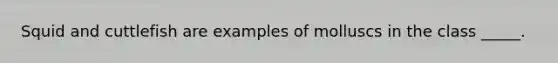 Squid and cuttlefish are examples of molluscs in the class _____.