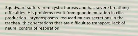 Squidward suffers from cystic fibrosis and has severe breathing difficulties. His problems result from genetic mutation in cilia production. laryngospasms. reduced mucus secretions in the trachea. thick secretions that are difficult to transport. lack of neural control of respiration.