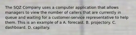 The SQZ Company uses a computer application that allows managers to view the number of callers that are currently in queue and waiting for a customer-service representative to help them. This is an example of a A. forecast. B. projectory. C. dashboard. D. capillary.