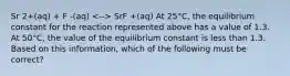 Sr 2+(aq) + F -(aq) SrF +(aq) At 25°C, the equilibrium constant for the reaction represented above has a value of 1.3. At 50°C, the value of the equilibrium constant is less than 1.3. Based on this information, which of the following must be correct?