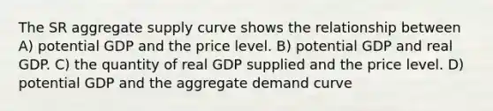 The SR aggregate supply curve shows the relationship between A) potential GDP and the price level. B) potential GDP and real GDP. C) the quantity of real GDP supplied and the price level. D) potential GDP and the aggregate demand curve