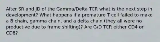 After SR and JD of the Gamma/Delta TCR what is the next step in development? What happens if a premature T cell failed to make a B chain, gamma chain, and a delta chain (they all were no productive due to frame shifting)? Are G/D TCR either CD4 or CD8?