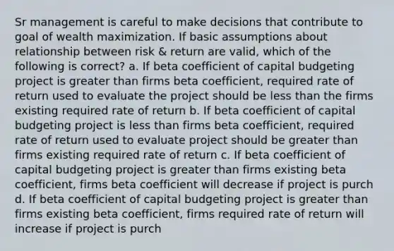 Sr management is careful to make decisions that contribute to goal of wealth maximization. If basic assumptions about relationship between risk & return are valid, which of the following is correct? a. If beta coefficient of capital budgeting project is greater than firms beta coefficient, required rate of return used to evaluate the project should be less than the firms existing required rate of return b. If beta coefficient of capital budgeting project is less than firms beta coefficient, required rate of return used to evaluate project should be greater than firms existing required rate of return c. If beta coefficient of capital budgeting project is greater than firms existing beta coefficient, firms beta coefficient will decrease if project is purch d. If beta coefficient of capital budgeting project is greater than firms existing beta coefficient, firms required rate of return will increase if project is purch