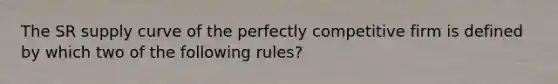 The SR supply curve of the perfectly competitive firm is defined by which two of the following rules?