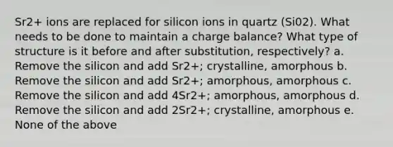 Sr2+ ions are replaced for silicon ions in quartz (Si02). What needs to be done to maintain a charge balance? What type of structure is it before and after substitution, respectively? a. Remove the silicon and add Sr2+; crystalline, amorphous b. Remove the silicon and add Sr2+; amorphous, amorphous c. Remove the silicon and add 4Sr2+; amorphous, amorphous d. Remove the silicon and add 2Sr2+; crystalline, amorphous e. None of the above