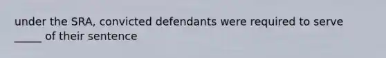 under the SRA, convicted defendants were required to serve _____ of their sentence