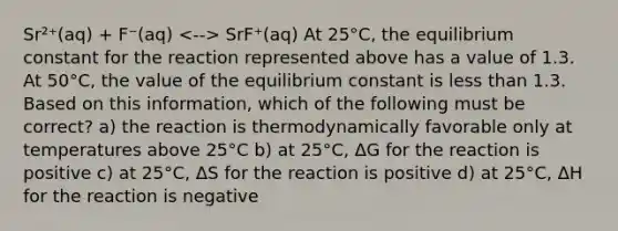 Sr²⁺(aq) + F⁻(aq) SrF⁺(aq) At 25°C, the equilibrium constant for the reaction represented above has a value of 1.3. At 50°C, the value of the equilibrium constant is less than 1.3. Based on this information, which of the following must be correct? a) the reaction is thermodynamically favorable only at temperatures above 25°C b) at 25°C, ΔG for the reaction is positive c) at 25°C, ΔS for the reaction is positive d) at 25°C, ΔH for the reaction is negative