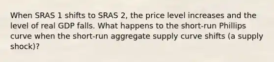 When SRAS 1 shifts to SRAS 2, the price level increases and the level of real GDP falls. What happens to the​ short-run Phillips curve when the​ short-run aggregate supply curve shifts​ (a supply​ shock)?