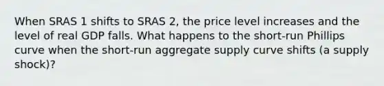 When SRAS 1 shifts to SRAS 2​, the price level increases and the level of real GDP falls. What happens to the​ short-run Phillips curve when the​ short-run aggregate supply curve shifts​ (a supply​ shock)?