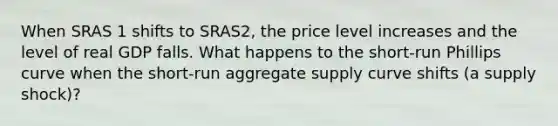 When SRAS 1 shifts to SRAS2​, the price level increases and the level of real GDP falls. What happens to the​ short-run Phillips curve when the​ short-run aggregate supply curve shifts​ (a supply​ shock)?