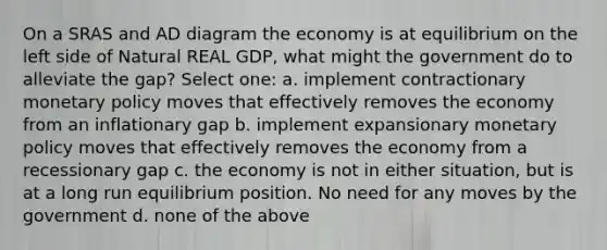 On a SRAS and AD diagram the economy is at equilibrium on the left side of Natural REAL GDP, what might the government do to alleviate the gap? Select one: a. implement contractionary monetary policy moves that effectively removes the economy from an inflationary gap b. implement expansionary monetary policy moves that effectively removes the economy from a recessionary gap c. the economy is not in either situation, but is at a long run equilibrium position. No need for any moves by the government d. none of the above